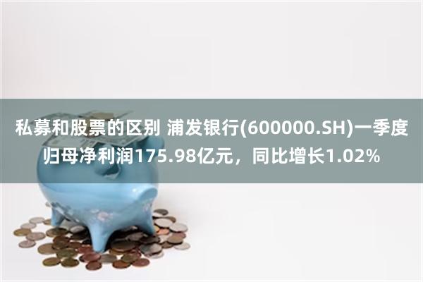 私募和股票的区别 浦发银行(600000.SH)一季度归母净利润175.98亿元，同比增长1.02%