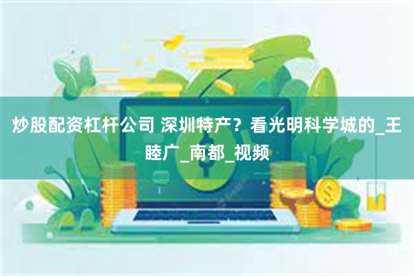 炒股配资杠杆公司 深圳特产？看光明科学城的_王睦广_南都_视频