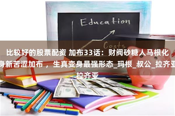 比较好的股票配资 加布33话：财阀砂糖人马根化身新苦涩加布 ，生真变身最强形态_玛根_叔公_拉齐亚