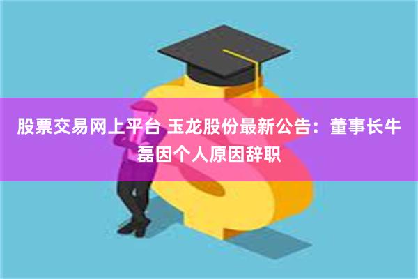 股票交易网上平台 玉龙股份最新公告：董事长牛磊因个人原因辞职