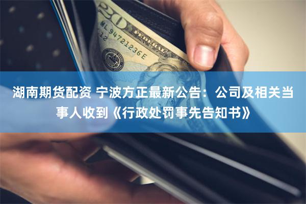湖南期货配资 宁波方正最新公告：公司及相关当事人收到《行政处罚事先告知书》