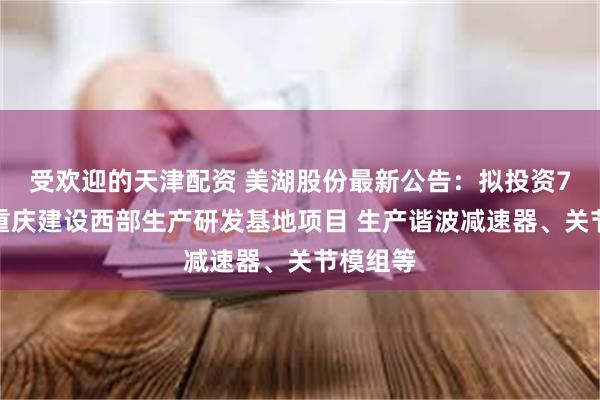 受欢迎的天津配资 美湖股份最新公告：拟投资7亿元在重庆建设西部生产研发基地项目 生产谐波减速器、关节模组等