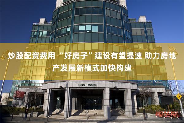 炒股配资费用 “好房子”建设有望提速 助力房地产发展新模式加快构建
