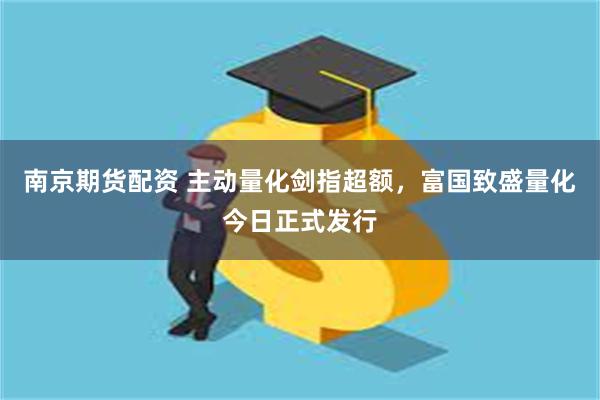 南京期货配资 主动量化剑指超额，富国致盛量化今日正式发行