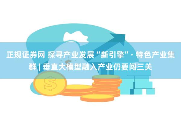 正规证券网 探寻产业发展“新引擎”· 特色产业集群 | 垂直大模型融入产业仍要闯三关