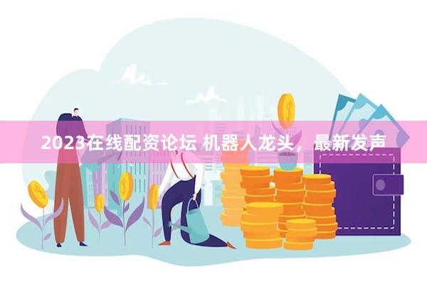 2023在线配资论坛 机器人龙头，最新发声