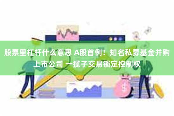 股票里杠杆什么意思 A股首例！知名私募基金并购上市公司 一揽子交易锁定控制权