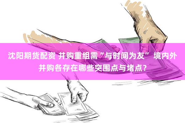 沈阳期货配资 并购重组需“与时间为友” 境内外并购各存在哪些突围点与堵点？