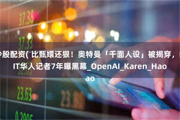 炒股配资( 比甄嬛还狠！奥特曼「千面人设」被揭穿，MIT华人记者7年曝黑幕_OpenAI_Karen_Hao
