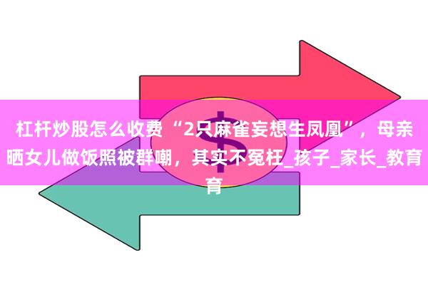 杠杆炒股怎么收费 “2只麻雀妄想生凤凰”，母亲晒女儿做饭照被群嘲，其实不冤枉_孩子_家长_教育
