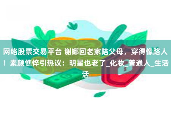 网络股票交易平台 谢娜回老家陪父母，穿得像路人！素颜憔悴引热议：明星也老了_化妆_普通人_生活