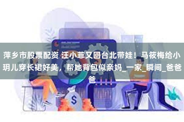 萍乡市股票配资 汪小菲又回台北带娃！马筱梅给小玥儿穿长裙好美，帮她背包似亲妈_一家_瞬间_爸爸