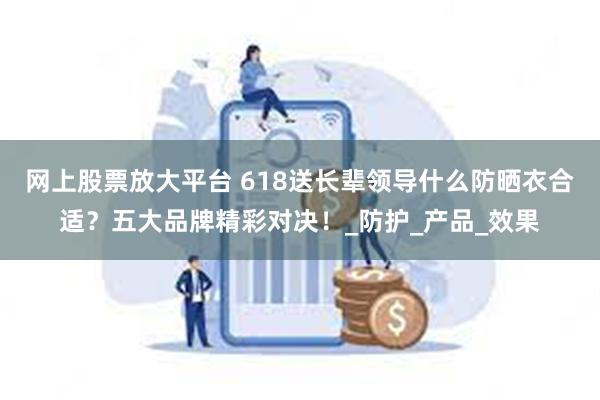 网上股票放大平台 618送长辈领导什么防晒衣合适？五大品牌精彩对决！_防护_产品_效果