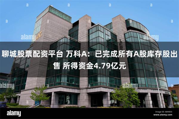 聊城股票配资平台 万科A：已完成所有A股库存股出售 所得资金4.79亿元