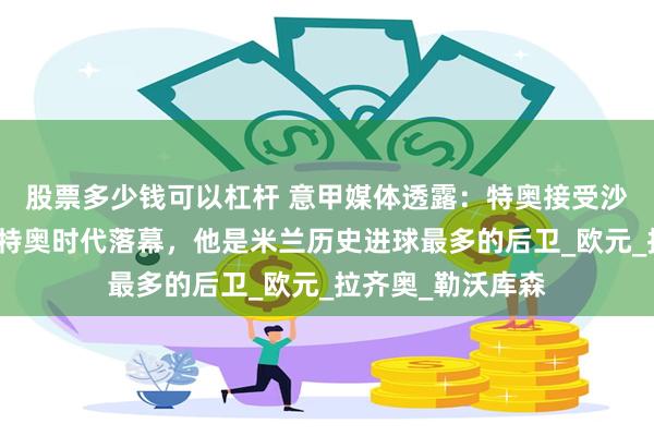 股票多少钱可以杠杆 意甲媒体透露：特奥接受沙特报价，米兰的特奥时代落幕，他是米兰历史进球最多的后卫_欧元_拉齐奥_勒沃库森