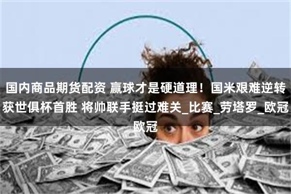 国内商品期货配资 赢球才是硬道理！国米艰难逆转获世俱杯首胜 将帅联手挺过难关_比赛_劳塔罗_欧冠