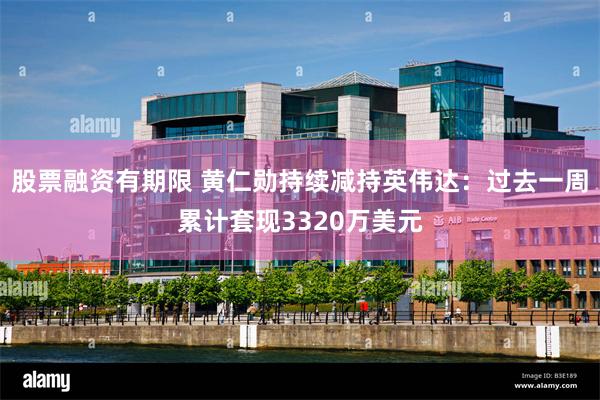 股票融资有期限 黄仁勋持续减持英伟达：过去一周累计套现3320万美元