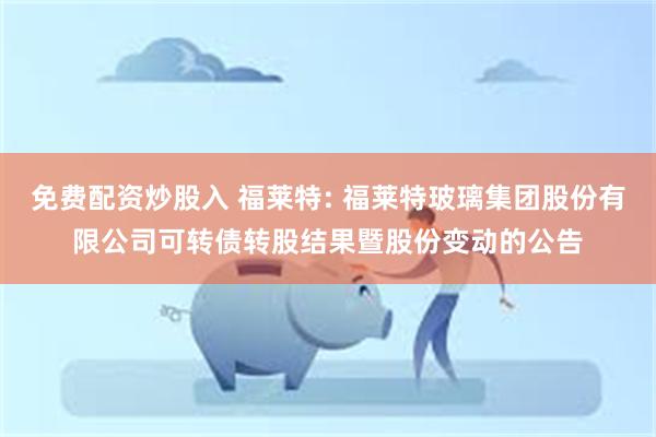免费配资炒股入 福莱特: 福莱特玻璃集团股份有限公司可转债转股结果暨股份变动的公告