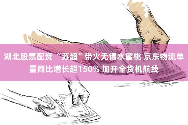 湖北股票配资 “苏超”带火无锡水蜜桃 京东物流单量同比增长超150% 加开全货机航线