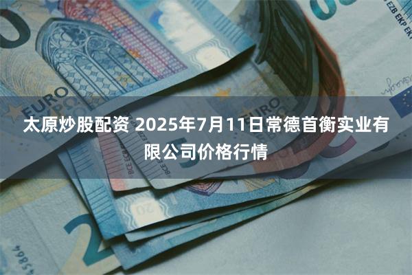 太原炒股配资 2025年7月11日常德首衡实业有限公司价格行情