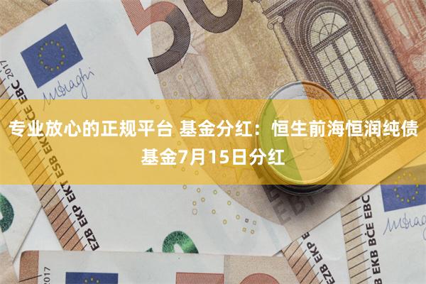 专业放心的正规平台 基金分红：恒生前海恒润纯债基金7月15日分红