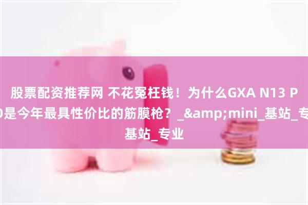 股票配资推荐网 不花冤枉钱！为什么GXA N13 PRO是今年最具性价比的筋膜枪？_&mini_基站_专业