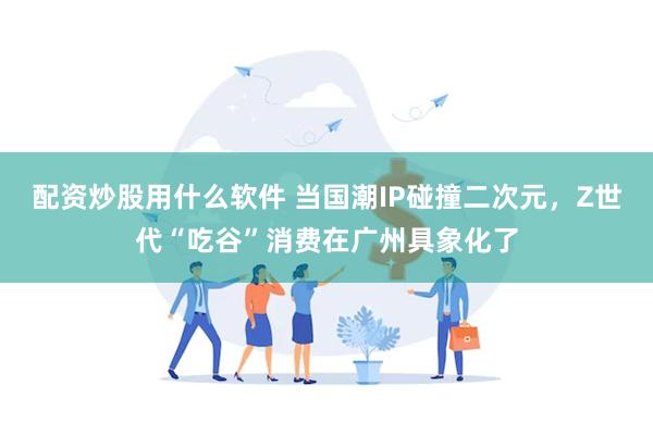 配资炒股用什么软件 当国潮IP碰撞二次元，Z世代“吃谷”消费在广州具象化了