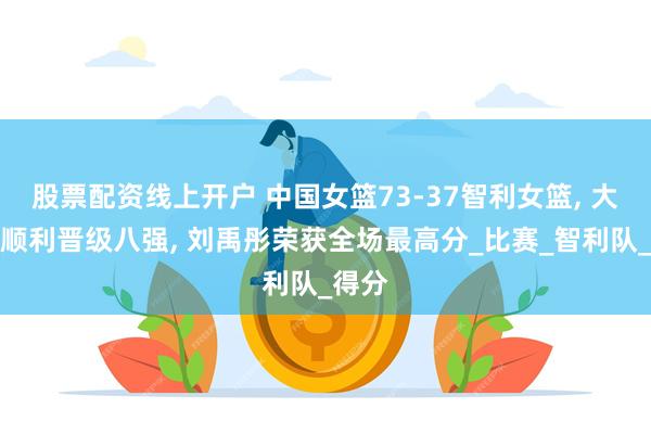 股票配资线上开户 中国女篮73-37智利女篮, 大运会顺利晋级八强, 刘禹彤荣获全场最高分_比赛_智利队_得分