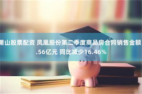萧山股票配资 凤凰股份第二季度商品房合同销售金额1.56亿元 同比减少16.46%
