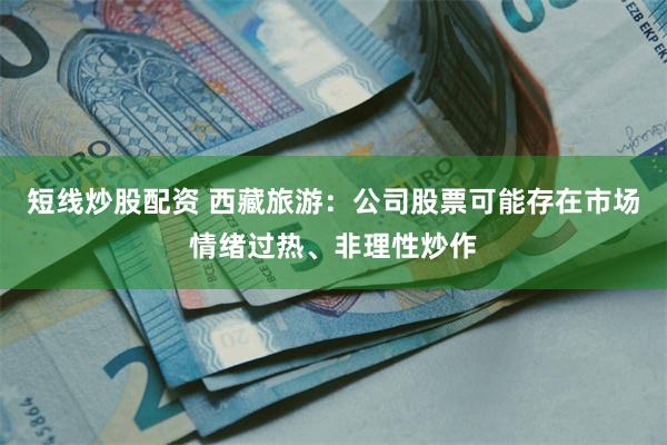 短线炒股配资 西藏旅游：公司股票可能存在市场情绪过热、非理性炒作