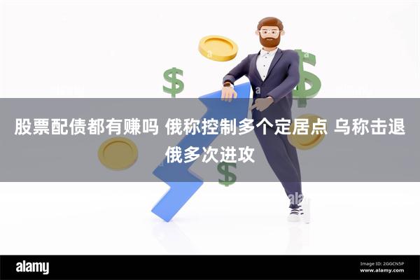 股票配债都有赚吗 俄称控制多个定居点 乌称击退俄多次进攻