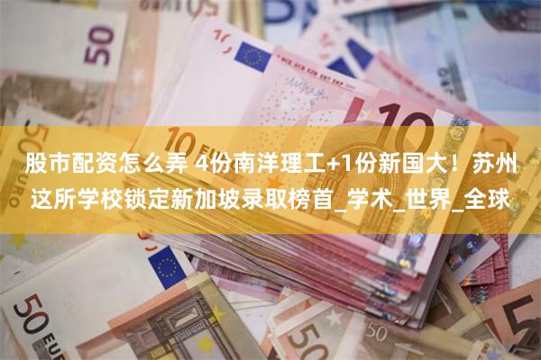 股市配资怎么弄 4份南洋理工+1份新国大！苏州这所学校锁定新加坡录取榜首_学术_世界_全球