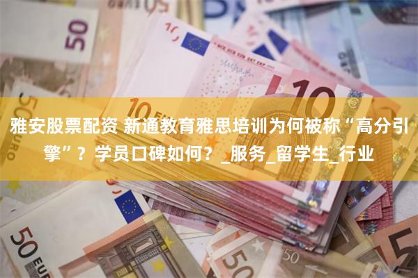 雅安股票配资 新通教育雅思培训为何被称“高分引擎”？学员口碑如何？_服务_留学生_行业