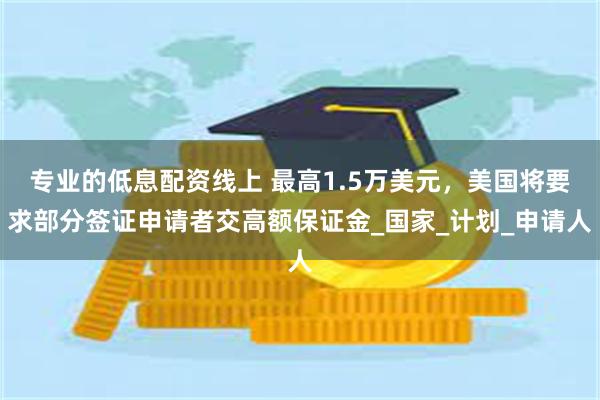 专业的低息配资线上 最高1.5万美元，美国将要求部分签证申请者交高额保证金_国家_计划_申请人