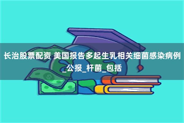 长治股票配资 美国报告多起生乳相关细菌感染病例_公报_杆菌_包括
