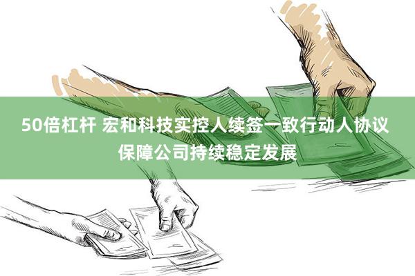 50倍杠杆 宏和科技实控人续签一致行动人协议 保障公司持续稳定发展