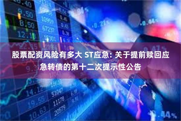 股票配资风险有多大 ST应急: 关于提前赎回应急转债的第十二次提示性公告