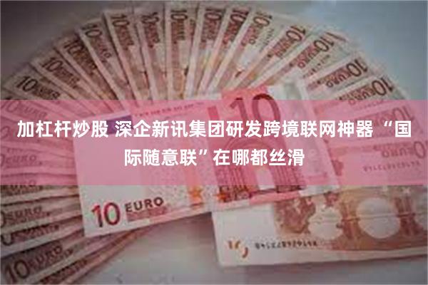 加杠杆炒股 深企新讯集团研发跨境联网神器 “国际随意联”在哪都丝滑