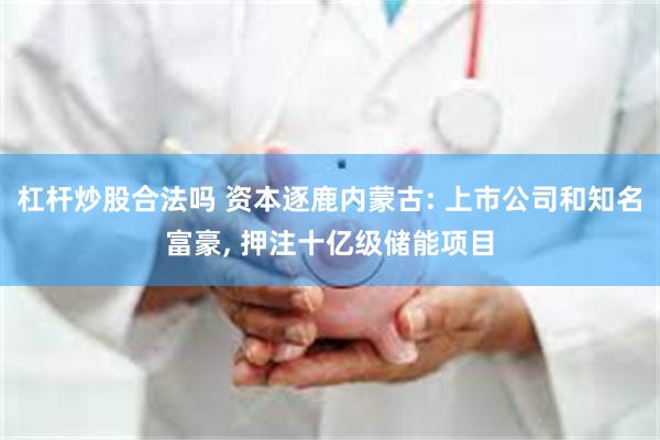 杠杆炒股合法吗 资本逐鹿内蒙古: 上市公司和知名富豪, 押注十亿级储能项目