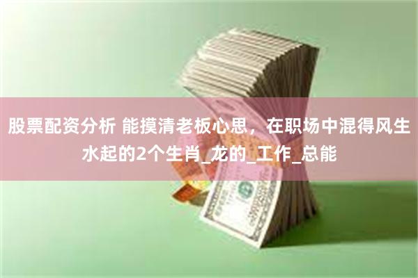 股票配资分析 能摸清老板心思，在职场中混得风生水起的2个生肖_龙的_工作_总能