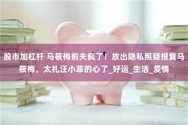 股市加杠杆 马筱梅前夫疯了！放出隐私照疑报复马筱梅，太扎汪小菲的心了_好运_生活_爱情