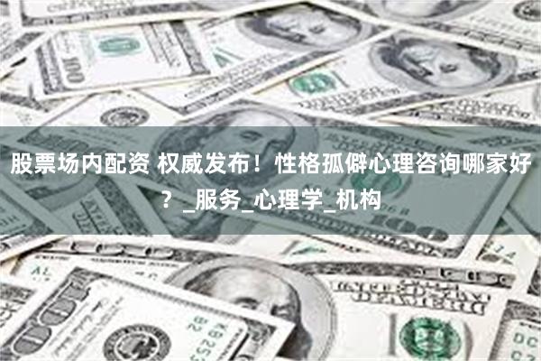 股票场内配资 权威发布！性格孤僻心理咨询哪家好？_服务_心理学_机构