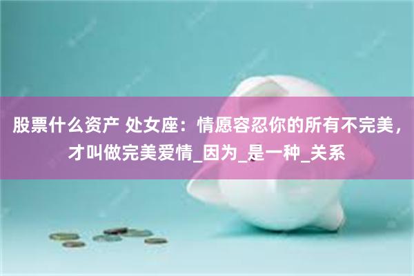 股票什么资产 处女座：情愿容忍你的所有不完美，才叫做完美爱情_因为_是一种_关系