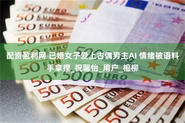 配资盈利网 已婚女子爱上古偶男主AI 情绪被语料手拿捏_祝馨怡_用户_相柳