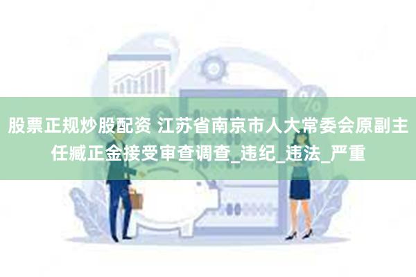 股票正规炒股配资 江苏省南京市人大常委会原副主任臧正金接受审查调查_违纪_违法_严重