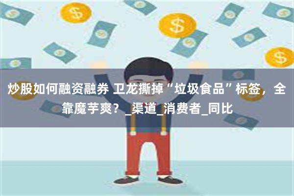 炒股如何融资融券 卫龙撕掉“垃圾食品”标签，全靠魔芋爽？_渠道_消费者_同比