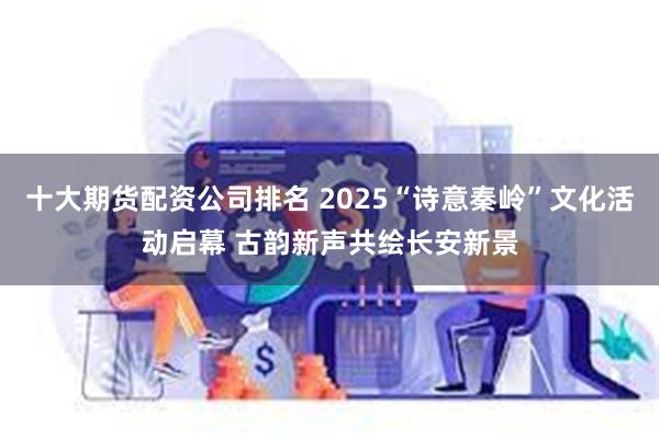 十大期货配资公司排名 2025“诗意秦岭”文化活动启幕 古韵新声共绘长安新景