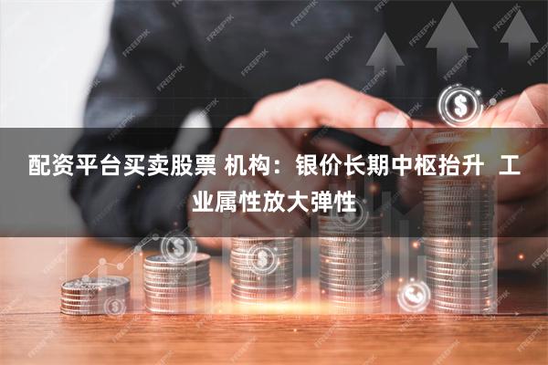 配资平台买卖股票 机构：银价长期中枢抬升  工业属性放大弹性