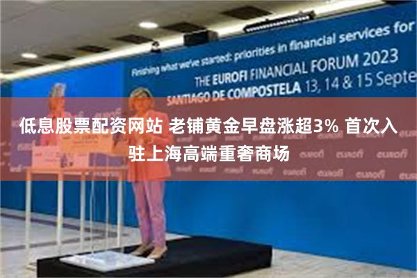 低息股票配资网站 老铺黄金早盘涨超3% 首次入驻上海高端重奢商场