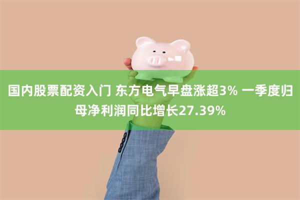 国内股票配资入门 东方电气早盘涨超3% 一季度归母净利润同比增长27.39%
